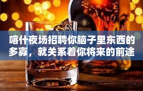 喀什夜场招聘你脑子里东西的多寡，就关系着你将来的前途