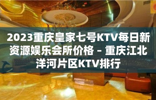 2023重庆皇家七号KTV每日新资源娱乐会所价格 – 重庆江北洋河片区KTV排行