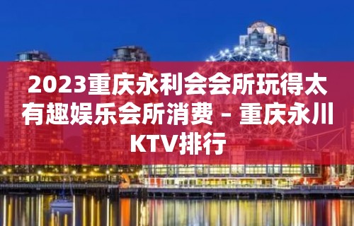 2023重庆永利会会所玩得太有趣娱乐会所消费 – 重庆永川KTV排行