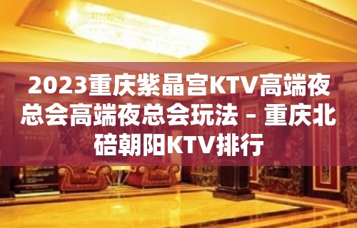 2023重庆紫晶宫KTV高端夜总会高端夜总会玩法 – 重庆北碚朝阳KTV排行