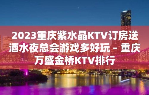 2023重庆紫水晶KTV订房送酒水夜总会游戏多好玩 – 重庆万盛金桥KTV排行