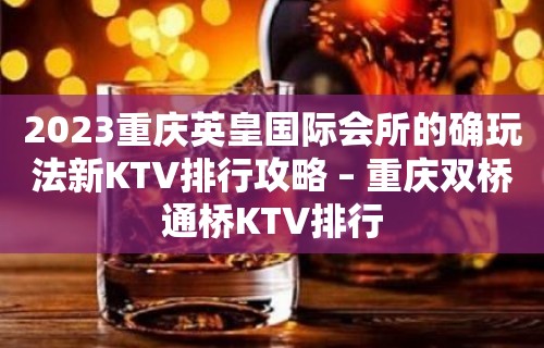 2023重庆英皇国际会所的确玩法新KTV排行攻略 – 重庆双桥通桥KTV排行