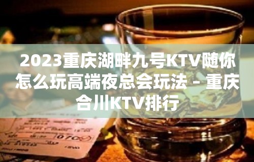 2023重庆湖畔九号KTV随你怎么玩高端夜总会玩法 – 重庆合川KTV排行