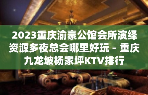 2023重庆渝豪公馆会所演绎资源多夜总会哪里好玩 – 重庆九龙坡杨家坪KTV排行