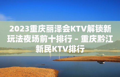 2023重庆丽泽会KTV解锁新玩法夜场前十排行 – 重庆黔江新民KTV排行