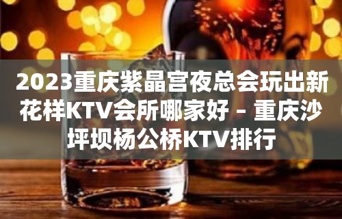 2023重庆紫晶宫夜总会玩出新花样KTV会所哪家好 – 重庆沙坪坝杨公桥KTV排行