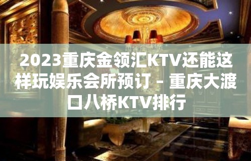 2023重庆金领汇KTV还能这样玩娱乐会所预订 – 重庆大渡口八桥KTV排行