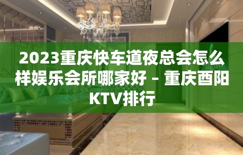 2023重庆快车道夜总会怎么样娱乐会所哪家好 – 重庆酉阳KTV排行