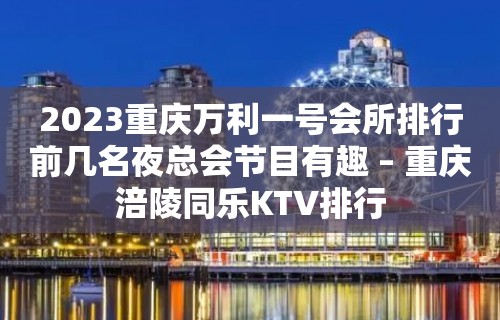 2023重庆万利一号会所排行前几名夜总会节目有趣 – 重庆涪陵同乐KTV排行