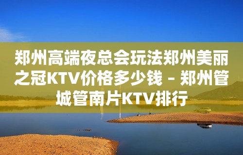 郑州高端夜总会玩法郑州美丽之冠KTV价格多少钱 – 郑州管城管南片KTV排行