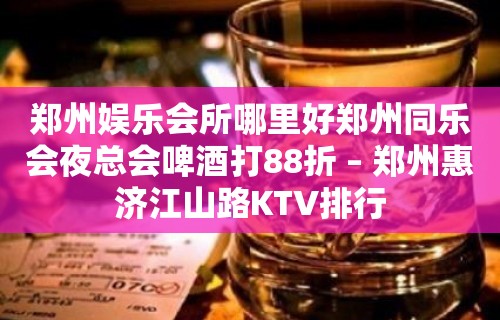 郑州娱乐会所哪里好郑州同乐会夜总会啤酒打88折 – 郑州惠济江山路KTV排行