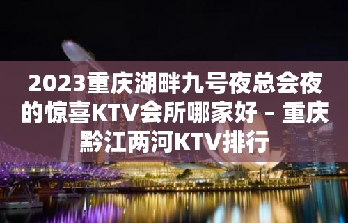 2023重庆湖畔九号夜总会夜的惊喜KTV会所哪家好 – 重庆黔江两河KTV排行