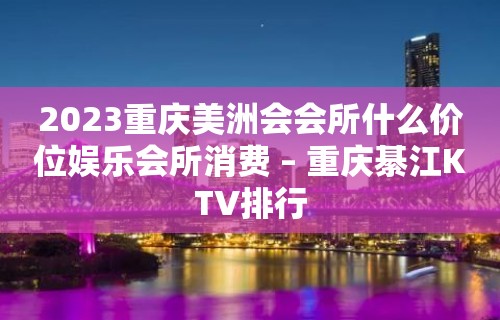 2023重庆美洲会会所什么价位娱乐会所消费 – 重庆綦江KTV排行