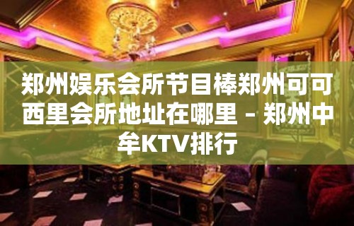 郑州娱乐会所节目棒郑州可可西里会所地址在哪里 – 郑州中牟KTV排行