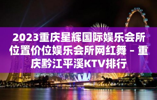 2023重庆星辉国际娱乐会所位置价位娱乐会所网红舞 – 重庆黔江平溪KTV排行