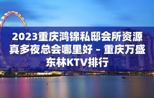 2023重庆鸿锦私邸会所资源真多夜总会哪里好 – 重庆万盛东林KTV排行