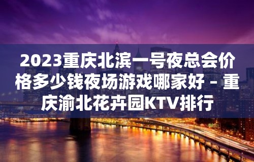 2023重庆北滨一号夜总会价格多少钱夜场游戏哪家好 – 重庆渝北花卉园KTV排行