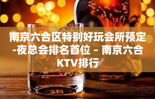 南京六合区特别好玩会所预定-夜总会排名首位 – 南京六合KTV排行