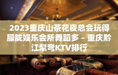 2023重庆山茶花夜总会玩得朦胧娱乐会所舞蹈多 – 重庆黔江犁弯KTV排行