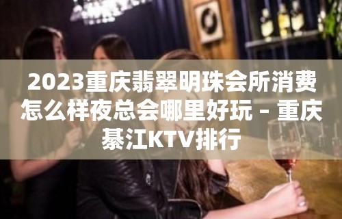 2023重庆翡翠明珠会所消费怎么样夜总会哪里好玩 – 重庆綦江KTV排行