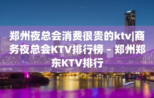 郑州夜总会消费很贵的ktv|商务夜总会KTV排行榜 – 郑州郑东KTV排行