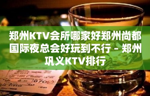 郑州KTV会所哪家好郑州尚都国际夜总会好玩到不行 – 郑州巩义KTV排行