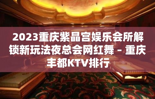 2023重庆紫晶宫娱乐会所解锁新玩法夜总会网红舞 – 重庆丰都KTV排行