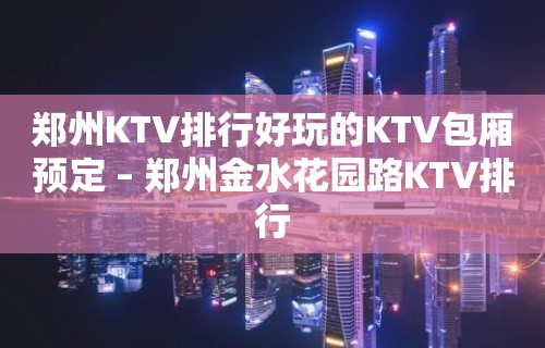 郑州KTV排行好玩的KTV包厢预定 – 郑州金水花园路KTV排行