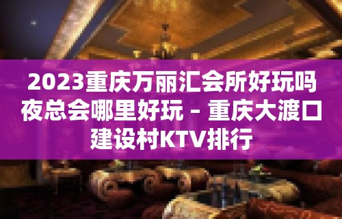 2023重庆万丽汇会所好玩吗夜总会哪里好玩 – 重庆大渡口建设村KTV排行