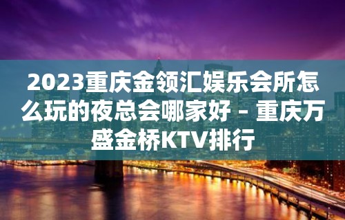 2023重庆金领汇娱乐会所怎么玩的夜总会哪家好 – 重庆万盛金桥KTV排行