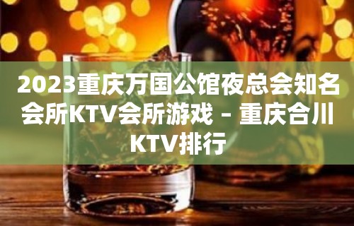 2023重庆万国公馆夜总会知名会所KTV会所游戏 – 重庆合川KTV排行