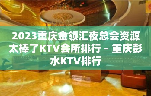 2023重庆金领汇夜总会资源太棒了KTV会所排行 – 重庆彭水KTV排行