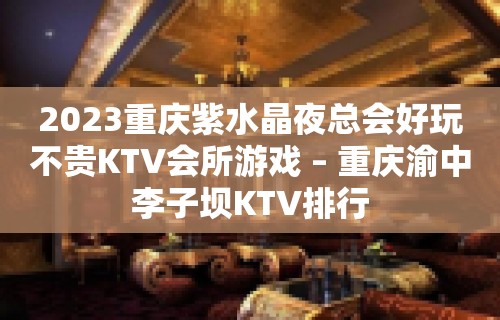 2023重庆紫水晶夜总会好玩不贵KTV会所游戏 – 重庆渝中李子坝KTV排行