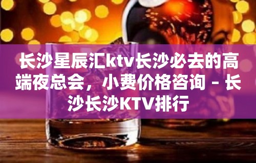 长沙星辰汇ktv长沙必去的高端夜总会，小费价格咨询 – 长沙长沙KTV排行