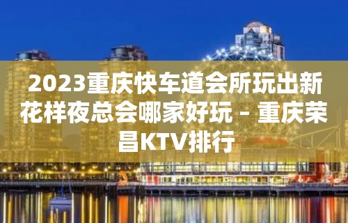 2023重庆快车道会所玩出新花样夜总会哪家好玩 – 重庆荣昌KTV排行