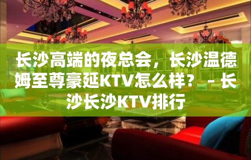 长沙高端的夜总会，长沙温德姆至尊豪延KTV怎么样？ – 长沙长沙KTV排行