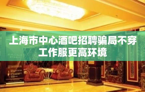 上海市中心酒吧招聘骗局不穿工作服更高环境