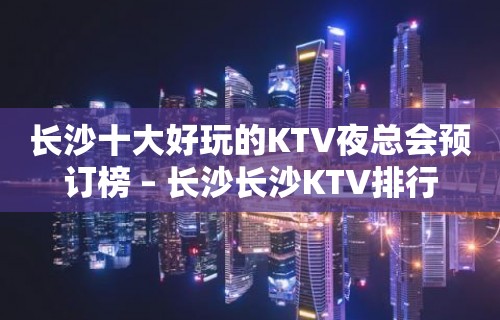 长沙十大好玩的KTV夜总会预订榜 – 长沙长沙KTV排行