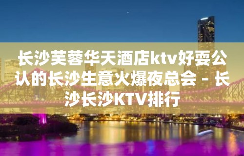 长沙芙蓉华天酒店ktv好耍公认的长沙生意火爆夜总会 – 长沙长沙KTV排行