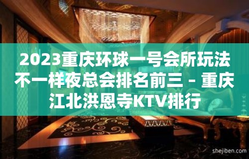 2023重庆环球一号会所玩法不一样夜总会排名前三 – 重庆江北洪恩寺KTV排行