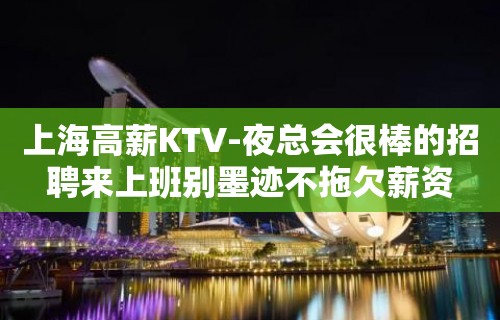 上海高薪KTV-夜总会很棒的招聘来上班别墨迹不拖欠薪资