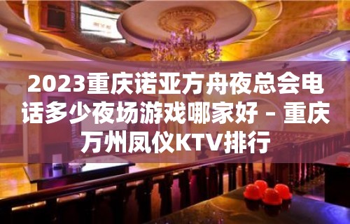 2023重庆诺亚方舟夜总会电话多少夜场游戏哪家好 – 重庆万州凤仪KTV排行