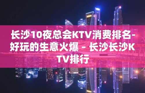 长沙10夜总会KTV消费排名-好玩的生意火爆 – 长沙长沙KTV排行