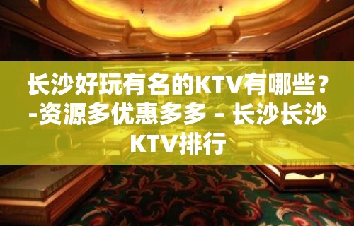 长沙好玩有名的KTV有哪些？-资源多优惠多多 – 长沙长沙KTV排行