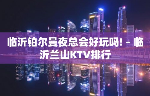 临沂铂尔曼夜总会好玩吗! – 临沂兰山KTV排行