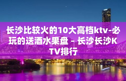 长沙比较火的10大高档ktv-必玩的送酒水果盘 – 长沙长沙KTV排行