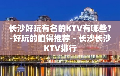 长沙好玩有名的KTV有哪些？-好玩的值得推荐 – 长沙长沙KTV排行