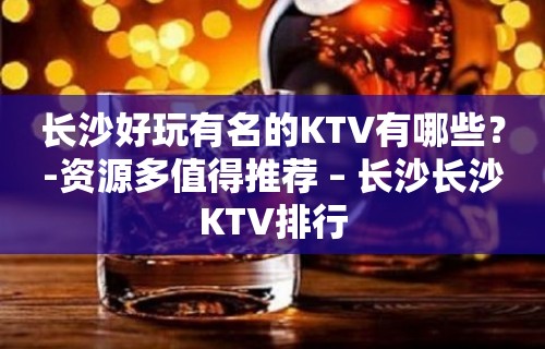 长沙好玩有名的KTV有哪些？-资源多值得推荐 – 长沙长沙KTV排行