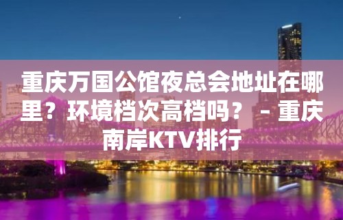 重庆万国公馆夜总会地址在哪里？环境档次高档吗？ – 重庆南岸KTV排行