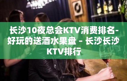 长沙10夜总会KTV消费排名-好玩的送酒水果盘 – 长沙长沙KTV排行